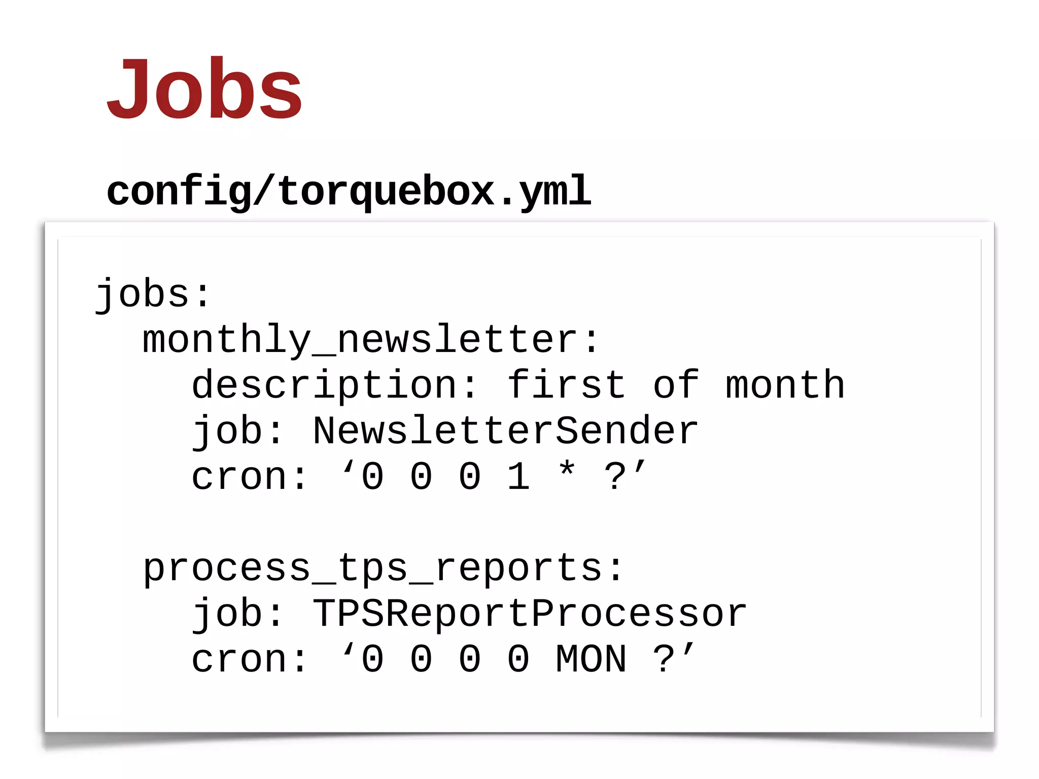 Jobs
config/torquebox.yml

jobs:
    monthly_newsletter:
        description:  first  of  month
        job:  NewsletterSender
        cron:  ‘0  0  0  1  *  ?’
    
    process_tps_reports:
        job:  TPSReportProcessor
        cron:  ‘0  0  0  0  MON  ?’
 