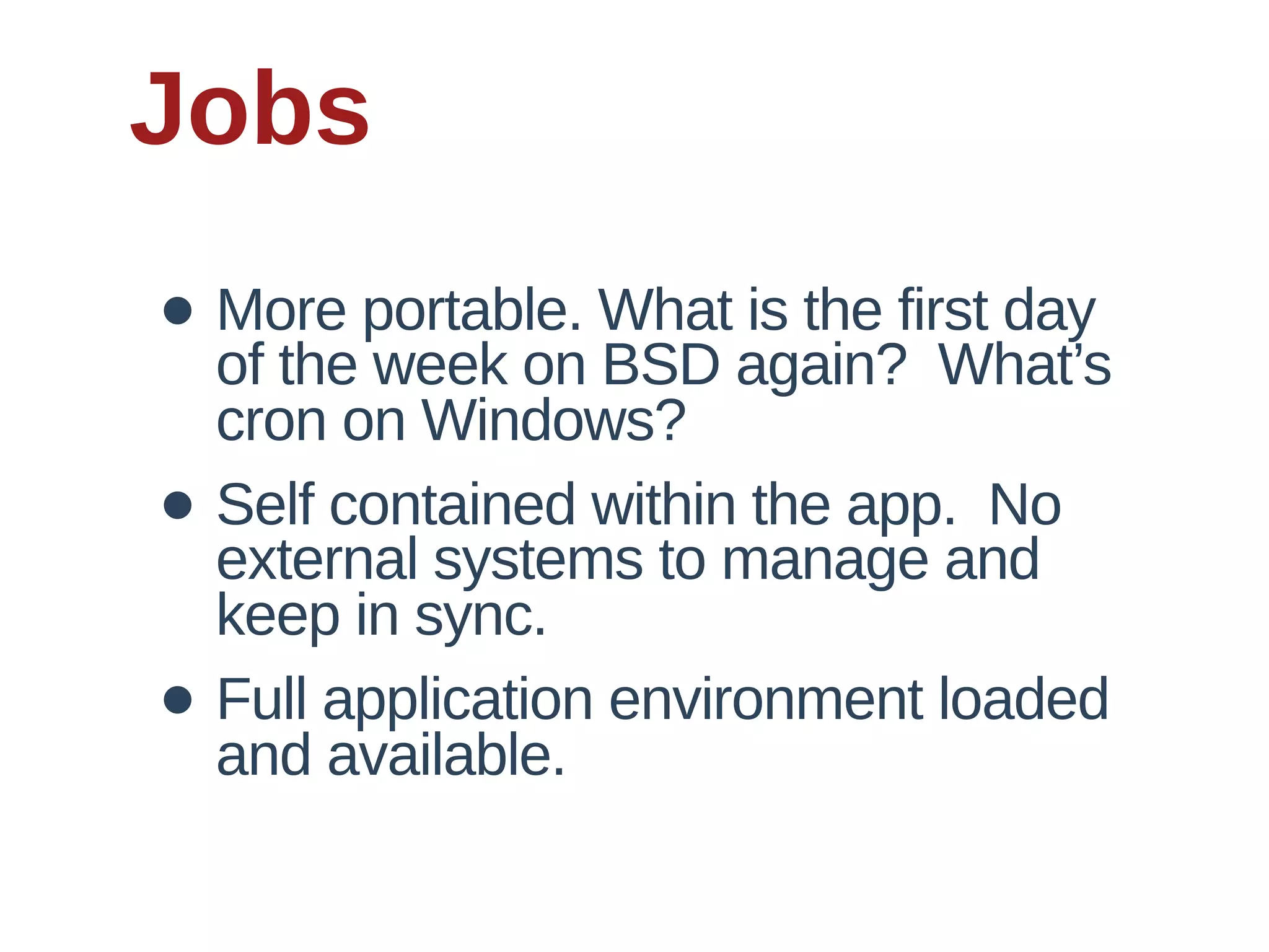Jobs
• More  portable.  What  is  the  first  day  
  of  the  week  on  BSD  again?    What’s  
    cron  on  Windows?
•   Self  contained  within  the  app.    No  
    external  systems  to  manage  and  
    keep  in  sync.
•   Full  application  environment  loaded  
    and  available.
 