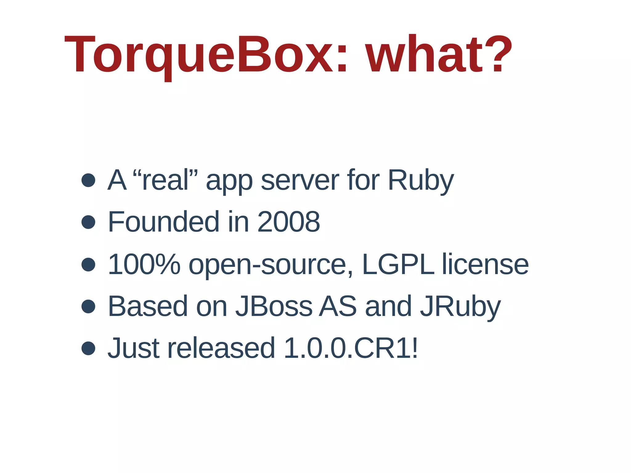 TorqueBox:  what?

• A  “real”  app  server  for  Ruby
• Founded  in  2008
• 100%  open-­source,  LGPL  license
• Based  on  JBoss  AS  and  JRuby
• Just  released  1.0.0.CR1!
 