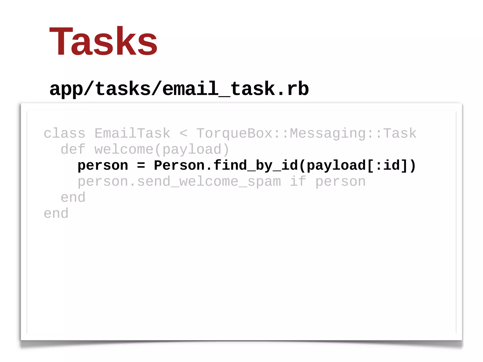 Tasks
app/tasks/email_task.rb

class  EmailTask  <  TorqueBox::Messaging::Task
    def  welcome(payload)
        person  =  Person.find_by_id(payload[:id])
        person.send_welcome_spam  if  person
    end
end
 