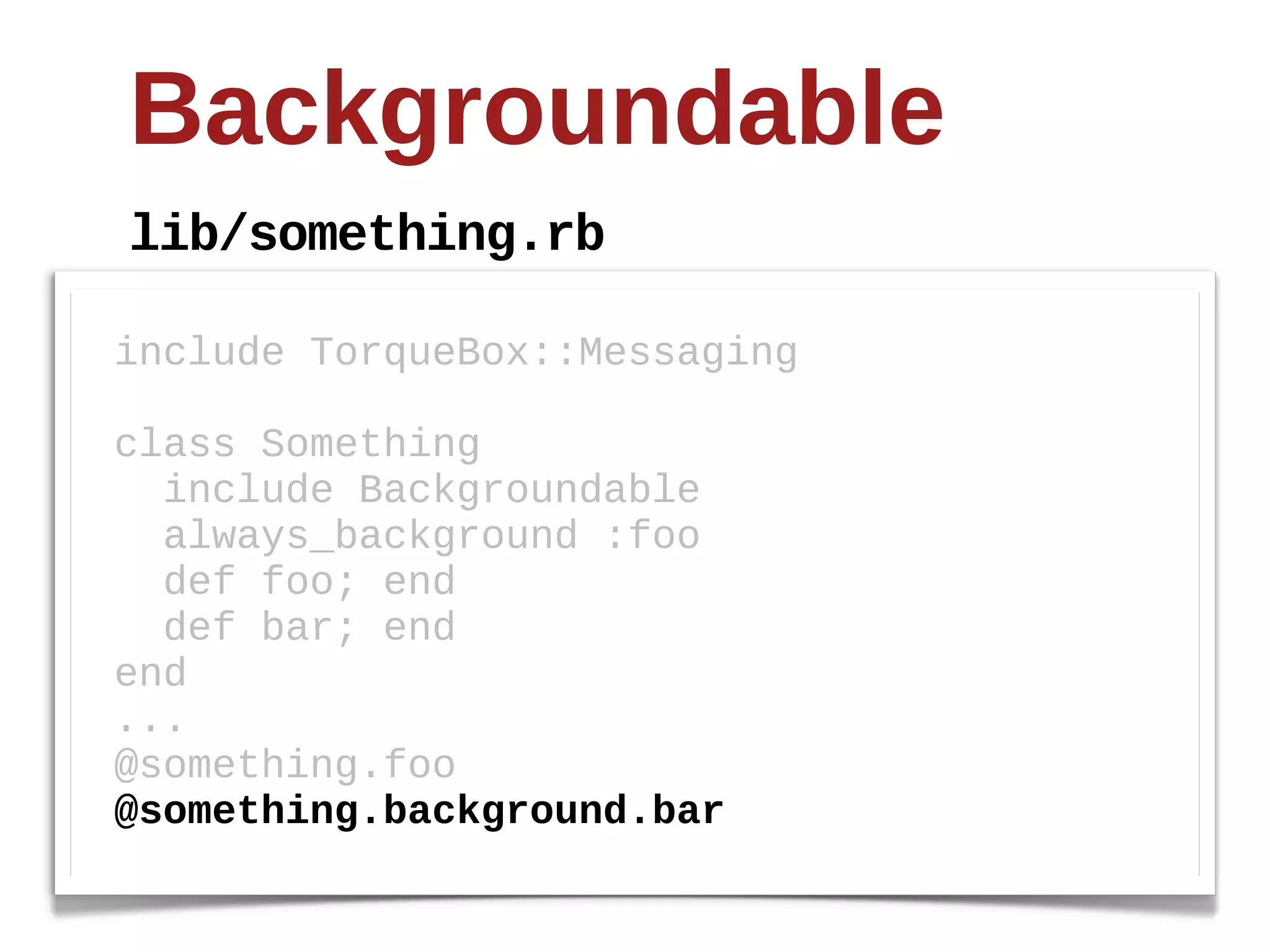 Backgroundable
lib/something.rb

include  TorqueBox::Messaging  

class  Something
    include  Backgroundable
    always_background  :foo
    def  foo;;  end
    def  bar;;  end
end
...
@something.foo
@something.background.bar
 