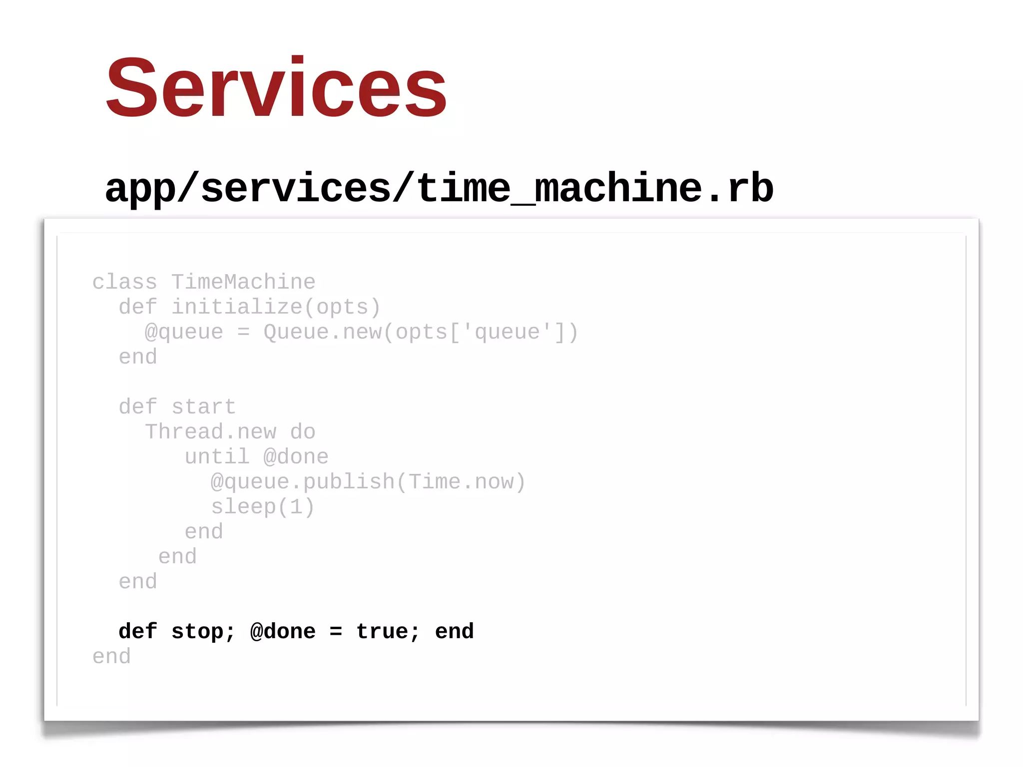 Services
 app/services/time_machine.rb

class  TimeMachine
    def  initialize(opts)
        @queue  =  Queue.new(opts['queue'])
    end

    def  start  
        Thread.new  do
              until  @done
                  @queue.publish(Time.now)
                  sleep(1)  
              end
          end
    end

    def  stop;;  @done  =  true;;  end
end
 