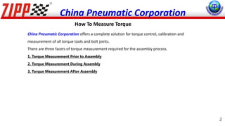 China Pneumatic Corporation offers a complete solution for torque control, calibration and
measurement of all torque tools and bolt joints.
There are three facets of torque measurement required for the assembly process.
1. Torque Measurement Prior to Assembly
2. Torque Measurement During Assembly
3. Torque Measurement After Assembly
How To Measure Torque
China Pneumatic Corporation
2
 