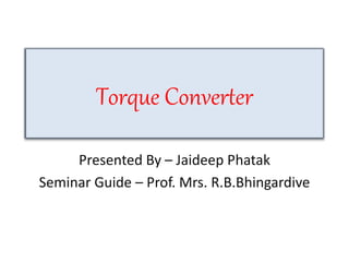 Torque Converter
Presented By – Jaideep Phatak
Seminar Guide – Prof. Mrs. R.B.Bhingardive
 