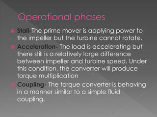  Stall-The prime mover is applying power to
the impeller but the turbine cannot rotate.
 Acceleration- The load is accelerating but
there still is a relatively large difference
between impeller and turbine speed. Under
this condition, the converter will produce
torque multiplication
 Coupling- The torque converter is behaving
in a manner similar to a simple fluid
coupling.
 