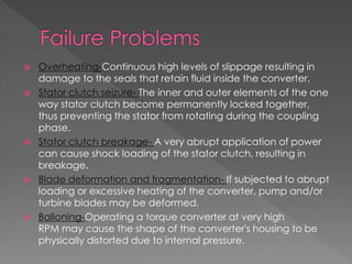  Overheating-Continuous high levels of slippage resulting in
damage to the seals that retain fluid inside the converter.
 Stator clutch seizure- The inner and outer elements of the one
way stator clutch become permanently locked together,
thus preventing the stator from rotating during the coupling
phase.
 Stator clutch breakage- A very abrupt application of power
can cause shock loading of the stator clutch, resulting in
breakage.
 Blade deformation and fragmentation- If subjected to abrupt
loading or excessive heating of the converter, pump and/or
turbine blades may be deformed.
 Balloning-Operating a torque converter at very high
RPM may cause the shape of the converter's housing to be
physically distorted due to internal pressure.
 
