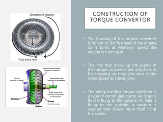 CONSTRUCTION OF
TORQUE CONVERTOR
• The housing of the torque converter
is bolted to the flywheel of the engine,
so it turns at whatever speed the
engine is running at.
• The fins that make up the pump of
the torque converter are attached to
the housing, so they also turn at the
same speed as the engine.
• The pump inside a torque converter is
a type of centrifugal pump. As it spins,
fluid is flung to the outside. As fluid is
flung to the outside, a vacuum is
created that draws more fluid in at
the center.
 