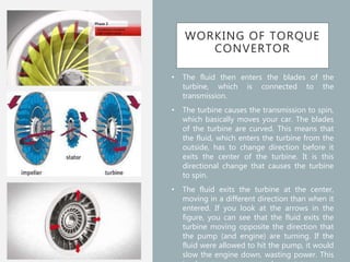 WORKING OF TORQUE
CONVERTOR
• The fluid then enters the blades of the
turbine, which is connected to the
transmission.
• The turbine causes the transmission to spin,
which basically moves your car. The blades
of the turbine are curved. This means that
the fluid, which enters the turbine from the
outside, has to change direction before it
exits the center of the turbine. It is this
directional change that causes the turbine
to spin.
• The fluid exits the turbine at the center,
moving in a different direction than when it
entered. If you look at the arrows in the
figure, you can see that the fluid exits the
turbine moving opposite the direction that
the pump (and engine) are turning. If the
fluid were allowed to hit the pump, it would
slow the engine down, wasting power. This
 
