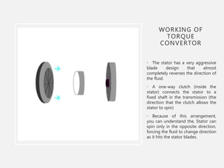 WORKING OF
TORQUE
CONVERTOR
• The stator has a very aggressive
blade design that almost
completely reverses the direction of
the fluid.
• A one-way clutch (inside the
stator) connects the stator to a
fixed shaft in the transmission (the
direction that the clutch allows the
stator to spin)
• Because of this arrangement,
you can understand the, Stator can
spin only in the opposite direction,
forcing the fluid to change direction
as it hits the stator blades.
 