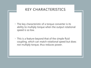 KEY CHARACTERISTICS
• The key characteristic of a torque converter is its
ability to multiply torque when the output rotational
speed is so low.
• This is a feature beyond that of the simple fluid
coupling, which can match rotational speed but does
not multiply torque, thus reduces power.
 