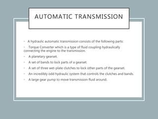 AUTOMATIC TRANSMISSION
• A hydraulic automatic transmission consists of the following parts:
• Torque Converter which is a type of fluid coupling hydraulically
connecting the engine to the transmission.
• A planetary gearset.
• A set of bands to lock parts of a gearset.
• A set of three wet-plate clutches to lock other parts of the gearset.
• An incredibly odd hydraulic system that controls the clutches and bands.
• A large gear pump to move transmission fluid around.
 