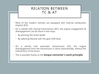 RELATION BETWEEN
TC & AT
• Most of the modern vehicles are equipped with internal combustion
engines (ICE).
• On a vehicle with manual transmission (MT), the engine engagement &
disengagement can be done in two ways:
• By pressing the clutch pedal
• By selecting Neutral with the gear-shift lever
• On a vehicle with automatic transmission (AT), the engine
disengagement from the transmission is done automatically, without the
intervention of the driver.
• This is possible thanks to the torque converter‘s work principle.
 