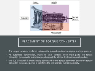 PLACEMENT OF TORQUE CONVERTER
• The torque converter is placed between the internal combustion engine and the gearbox.
• An automatic transmission, inside its case, contains three main parts: the torque
converter, the epicyclic (planetary) gearbox and the electro-hydraulic control module.
• The ICE crankshaft is mechanically connected to the torque converter. Inside the torque
converter, the engine power is transferred to the gearbox hydrodynamically.
 