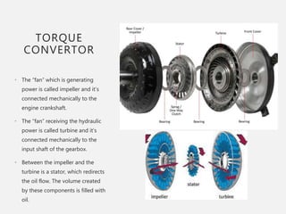 TORQUE
CONVERTOR
• The “fan” which is generating
power is called impeller and it’s
connected mechanically to the
engine crankshaft.
• The “fan” receiving the hydraulic
power is called turbine and it’s
connected mechanically to the
input shaft of the gearbox.
• Between the impeller and the
turbine is a stator, which redirects
the oil flow. The volume created
by these components is filled with
oil.
 