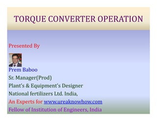 TORQUE CONVERTER OPERATION
Presented By
Prem Baboo
Sr. Manager(Prod)
Plant’s & Equipment's Designer
National fertilizers Ltd. India,
An Experts for www.ureaknowhow.com
Fellow of Institution of Engineers, India
 