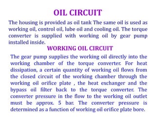 OIL CIRCUIT
The housing is provided as oil tank The same oil is used as
working oil, control oil, lube oil and cooling oil. The torque
converter is supplied with working oil by gear pump
installed inside.
WORKING OIL CIRCUIT
The gear pump supplies the working oil directly into the
working chamber of the torque converter. For heat
dissipation, a certain quantity of working oil flows from
the closed circuit of the working chamber through the
working oil orifice plate , the heat exchanger and the
bypass oil filter back to the torque converter. The
converter pressure in the flow to the working oil outlet
must be approx. 5 bar. The converter pressure is
determined as a function of working oil orifice plate bore.
 