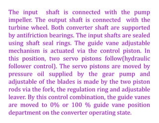 The input shaft is connected with the pump
impeller. The output shaft is connected with the
turbine wheel. Both converter shaft are supported
by antifriction bearings. The input shafts are sealed
using shaft seal rings. The guide vane adjustable
mechanism is actuated via the control piston. In
this position, two servo pistons follow(hydraulic
follower control). The servo pistons are moved by
pressure oil supplied by the gear pump and
adjustable of the blades is made by the two piston
rods via the fork, the regulation ring and adjustable
leaver. By this control combination, the guide vanes
are moved to 0% or 100 % guide vane position
department on the converter operating state.
 