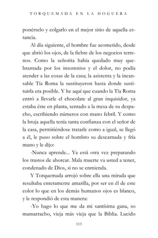 TORQUEMADA EN LA HOGUERA



ponérselo y colgarlo en el mejor sitio de aquella es-
tancia.
    Al día siguiente, el hombre fue acometido, desde
que abrió los ojos, de la fiebre de los negocios terre-
nos. Como la señorita había quedado muy que-
brantada por los insomnios y el dolor, no podía
atender a las cosas de la casa; la asistenta y la incan-
sable Tía Roma la sustituyeron hasta donde susti-
tuirla era posible. Y he aquí que cuando la Tía Roma
entró a llevarle el chocolate al gran inquisidor, ya
estaba éste en planta, sentado a la mesa de su despa-
cho, escribiendo números con mano febril. Y como
la bruja aquella tenía tanta confianza con el señor de
la casa, permitiéndose tratarle como a igual, se llegó
a él, le puso sobre el hombro su descarnada y fría
mano y le dijo:
    -Nunca aprende... Ya está otra vez preparando
los trastos de ahorcar. Mala muerte va usted a tener,
condenado de Dios, si no se enmienda.
    Y Torquemada arrojó sobre ella una mirada que
resultaba enteramente amarilla, por ser en él de este
color lo que en los demás humanos ojos es blanco,
y le respondió de esta manera:
    -Yo hago lo que me da mi santísima gana, so
mamarracho, vieja más vieja que la Biblia. Lucido
                          113
 