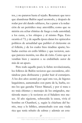 TORQUEMADA EN LA HOGUERA



tos, y no pararon hasta el tejado. Resumen: que tuvo
que abandonar Bailón aquel acomodo, y después de
rodar por ahí dando sablazos, fue a parar a la redac-
ción de un periódico muy atrevidillo; como que su
misión era echar chinitas de fuego a toda autoridad;
a los curas, a los obispos y al mismo Papa. Esto
ocurría el 73, y de aquella época datan los opúsculos
políticos de actualidad que publicó el clerizonte en
el folletín, y de los cuales hizo tiraditas aparte; bo-
badas escritas en estilo bíblico y que tuvieron, aun-
que parezca mentira, sus días de éxito. Como que se
vendían bien y sacaron a su endiablado autor de
más de un apuro.
    Pero todo aquello pasó; la fiebre revolucionaria,
los folletos de Bailón tuvieron que esconderse, afei-
tándose para disfrazarse y poder huir al extranjero.
A los dos años asomó por aquí otra vez, de bigotes
larguísimos, aumentados con parte de la, barba, co-
mo los que gastaba Víctor Manuel, y por si trata o
no traía chismes y mensajes de los emigrados, me-
tiéronle mano y le tuvieron en el Saladero tres me-
ses. Al año siguiente, sobreseída la causa, vivía el
hombre en Chamberí, y, según la cháchara del ba-
rrio, muy a lo bíblico, amancebado con una viuda
rica que tenía rebaño de cabras y además un esta-
                                   27
    ESTE LIBRO FUE AUTORIZADO POR ELALEPH.COM PARA EL USO EXCLUSIVO DE
          MARTA HERNANDEZ ESQUIVEL (MARTA_H_1994@HOTMAIL.COM)
 