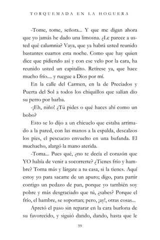 TORQUEMADA EN LA HOGUERA



    -Tome, tome, señora... Y que me digan ahora
que yo jamás he dado una limosna. ¿Le parece a us-
ted qué calumnia? Vaya, que ya habrá usted reunido
bastantes cuartos esta noche. Como que hay quien
dice que pidiendo así y con ese velo por la cara, ha
reunido usted un capitalito. Retírese ya, que hace
mucho frío.... y ruegue a Dios por mí.
    En la calle del Carmen, en la de Preciados y
Puerta del Sol a todos los chiquillos que salían dio
su perro por barba.
    -¡Eh, niño! ¿Tú pides o qué haces ahí como un
bobo?
    Esto se lo dijo a un chicuelo que estaba arrima-
do a la pared, con las manos a la espalda, descalzos
los pies, el pescuezo envuelto en una bufanda. El
muchacho, alargó la mano aterida.
    -Toma... Pues qué, ¿no te decía el corazón que
YO había de venir a socorrerte? ¿Tienes frío y ham-
bre? Toma más y lárgate a tu casa, si la tienes. Aquí
estoy yo para sacarte de un apuro; digo, para partir
contigo un pedazo de pan, porque yo también soy
pobre y más desgraciado que tú, ¿sabes? Porque el
frío, el hambre, se soportan; pero, ¡ay!, otras cosas...
    Apretó el paso sin reparar en la cara burlona de
su favorecido, y siguió dando, dando, hasta que le
                           59
 