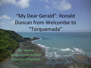 “My Dear Gerald”: Ronald
Duncan from Welcombe to
“Torquemada”
Alan Munton
Ronald Duncan Archivist
University of Plymouth
 