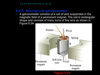 1 2 3 4 5 6 7 8 9 10 11 12 13 14 15 16 17 18 19 20 21 22 23 24


6.6.2 Moving-coil galvanometer
   A galvanometer consists of a coil of wire suspended in the
    magnetic field of a permanent magnet. The coil is rectangular
    shape and consists of many turns of fine wire as shown in
    Figure 6.34.




                                                   10
                                   Figure 6.34
 
