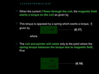 1 2 3 4 5 6 7 8 9 10 11 12 13 14 15 16 17 18 19 20 21 22 23 24


   When the current I flows through the coil, the magnetic field
                                          coil
    exerts a torque on the coil as given by
                        τ = NIAB
   This torque is opposed by a spring which exerts a torque, τs
    given by
                       τ s = kθ                 (6.17)

             where   k : torsional constant
                     θ : rotation angle of the coil in radian
   The coil and pointer will rotate only to the point where the
    spring torque balances the torque due to magnetic field,
                                                           field
    thus              τ = τs
                  NIAB = kθ
                          kθ
                     I=                                 (6.18)
                         NAB
                                                   11
 