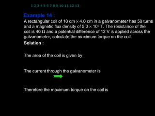 1 2 3 4 5 6 7 8 9 10 11 12 13 14 15 16 17 18 19 20 21 22 23 24


Example 14 :
A rectangular coil of 10 cm × 4.0 cm in a galvanometer has 50 turns
and a magnetic flux density of 5.0 × 10−2 T. The resistance of the
coil is 40 Ω and a potential difference of 12 V is applied across the
galvanometer, calculate the maximum torque on the coil.
                                            −2
Solution : N = 50 turns; B = 5.0 × 10 T; R = 40 Ω;
           V = 12 V
The area of the coil is given by
       A = (10 × 10 −2 )( 4.0 × 10 −2 ) = 4.0 × 10 −3 m 2
The current through the galvanometer is
      V = IR          12 = I ( 40 )
                       I = 0.3 A
Therefore the maximum torque on the coil is
                 τ max = NIAB
                        = ( 50)( 0.3) ( 4.0 ×10 −3 )( 5.0 ×10 −2 )
                  τ max = 3.0 × 10 −3 N m 12
 