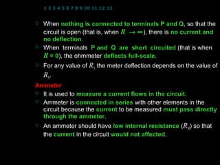 1 2 3 4 5 6 7 8 9 10 11 12 13 14 15 16 17 18 19 20 21 22 23 24


   When nothing is connected to terminals P and Q, so that the
                                                        Q
    circuit is open (that is, when R → ∞ ), there is no current and
    no deflection.
        deflection
   When terminals P and Q are short circuited (that is when
    R = 0), the ohmmeter deflects full-scale.
         0                           full-scale
   For any value of RX the meter deflection depends on the value of
    RX.
Ammeter
 It is used to measure a current flows in the circuit.
                                               circuit
 Ammeter is connected in series with other elements in the
  circuit because the current to be measured must pass directly
  through the ammeter.
                 ammeter
   An ammeter should have low internal resistance (RM) so that
    the current in the circuit would not affected.
                                         affected


                                                   14
 