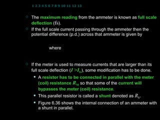1 2 3 4 5 6 7 8 9 10 11 12 13 14 15 16 17 18 19 20 21 22 23 24


   The maximum reading from the ammeter is known as full scale
    deflection (fs).
   If the full scale current passing through the ammeter then the
    potential difference (p.d.) across that ammeter is given by
                      Vfs = I fs RM
              where RM : meter(coil) resistance
                      I fs : full scale current
                      Vfs : full scale potential difference (p.d.)
   If the meter is used to measure currents that are larger than its
    full scale deflection (I >Ifs), some modification has to be done.
        A resistor has to be connected in parallel with the meter
         (coil) resistance RM so that some of the current will
         bypasses the meter (coil) resistance.
                                    resistance
        This parallel resistor is called a shunt denoted as RS.
        Figure 6.36 shows the internal connection of an ammeter with
         a shunt in parallel.
                                                   15
 