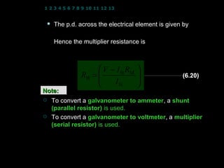 1 2 3 4 5 6 7 8 9 10 11 12 13 14 15 16 17 18 19 20 21 22 23 24


    The p.d. across the electrical element is given by
                V = VRB + VRM
     Hence the multiplier resistance is
                V = I fs RB + I fs RM

                     V − I fs RM    
               RB = 
                                    
                                                      (6.20)
                        I fs        
Note:
    To convert a galvanometer to ammeter, a shunt
                                  ammeter
     (parallel resistor) is used.
    To convert a galvanometer to voltmeter, a multiplier
                                  voltmeter
     (serial resistor) is used.




                                               19
 