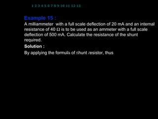 1 2 3 4 5 6 7 8 9 10 11 12 13 14 15 16 17 18 19 20 21 22 23 24



Example 15 :
A milliammeter with a full scale deflection of 20 mA and an internal
resistance of 40 Ω is to be used as an ammeter with a full scale
deflection of 500 mA. Calculate the resistance of the shunt
required. I = 20 × 10 −3 A; R = 40 Ω; I = 500 × 10 −3 A
              fs                 M
Solution :
By applying the formula of shunt
                                 resistor, thus
                          I fs
                 RS = 
                       I − I  RM
                              fs 

                              20 × 10 −3     
                     =                       ( 40)
                       500 × 10 − 20 × 10
                                 −3        −3 
                                             
                 RS = 1.67 Ω

                                                  20
 
