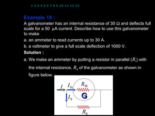1 2 3 4 5 6 7 8 9 10 11 12 13 14 15 16 17 18 19 20 21 22 23 24



Example 16 :
A galvanometer has an internal resistance of 30 Ω and deflects full
scale for a 50 µA current. Describe how to use this galvanometer
to make
a. an ammeter to read currents up to 30 A.
b. a voltmeter to give a full scale deflection of 1000 V.
                          −6
Solution : I fs = 50 × 10 A; RM = 30 Ω
a. We make an ammeter by putting a resistor in parallel ( RS) with
  the internal resistance, RM of the galvanometer as shown in
  figure below.

                                RM
                    I I fs
                        IS      G
                                RS                21
 