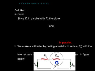 1 2 3 4 5 6 7 8 9 10 11 12 13 14 15 16 17 18 19 20 21 22 23 24


Solution : I fs = 50 × 10 −6 A; RM = 30 Ω
a. Given I = 30 A
  Since RS in parallel with RM therefore
                  VRM = VRS
               I fs RM = I S RS and I S = I − I fs
              I fs RM = ( I − I fs ) RS
   (50 ×10 )( 30) = (30 − 50 ×10 ) R
             −6                           −6
                                               S
                   RS = 5.0 × 10 −5 Ω in parallel.
b. We make a voltmeter by putting a resistor in series (RB) with the


  internal resistance, RM of the galvanometer as shown in figure
                                    R
                           RB             M
  below.

                  I fs                G                   I fs
                                    V                22
 