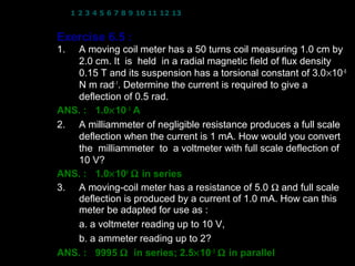 1 2 3 4 5 6 7 8 9 10 11 12 13 14 15 16 17 18 19 20 21 22 23 24


Exercise 6.5 :
1. A moving coil meter has a 50 turns coil measuring 1.0 cm by
   2.0 cm. It is held in a radial magnetic field of flux density
   0.15 T and its suspension has a torsional constant of 3.0×10−6
   N m rad−1. Determine the current is required to give a
   deflection of 0.5 rad.
ANS. : 1.0× 10− 3 A
2. A milliammeter of negligible resistance produces a full scale
   deflection when the current is 1 mA. How would you convert
   the milliammeter to a voltmeter with full scale deflection of
   10 V?
ANS. : 1.0× 104 Ω in series
3. A moving-coil meter has a resistance of 5.0 Ω and full scale
   deflection is produced by a current of 1.0 mA. How can this
   meter be adapted for use as :
   a. a voltmeter reading up to 10 V,
   b. a ammeter reading up to 2?
ANS. : 9995 Ω in series; 2.5× 10− 3 Ω in parallel
                                              24
 