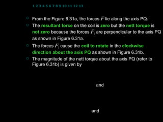 1 2 3 4 5 6 7 8 9 10 11 12 13 14 15 16 17 18 19 20 21 22 23 24


   From the Figure 6.31a, the forces F lie along the axis PQ.
   The resultant force on the coil is zero but the nett torque is
    not zero because the forces F1 are perpendicular to the axis PQ
    as shown in Figure 6.31a.
   The forces F1 cause the coil to rotate in the clockwise
    direction about the axis PQ as shown in Figure 6.31b.
   The magnitude of the nett torque about the axis PQ (refer to
    Figure 6.31b) is given by
                        b            b      
               τ = − F1  sin φ  − F1  sin φ 
                        2            2      
                         b        and F = IaB
                 = −2 F1  sin φ         1
                         2       
                             b      
                 = −2( IaB )  sin φ 
                             2      
                 = − IabB sin φ and ab = A(area of coil)
                                                   4
 