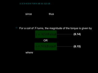 1 2 3 4 5 6 7 8 9 10 11 12 13 14 15 16 17 18 19 20 21 22 23 24


                τ = IAB sin φ
         since φ = 90 − θ thus
                        


                                 (
                 τ = IAB sin 90 − θ   )
                 τ = IAB cos θ
   For a coil of N turns, the magnitude of the torque is given by

                  τ = NIAB sin φ                     (6.14)

                            OR

                  τ = NIAB cos θ                     (6.15)

         where τ : torque on the coil
                 B : magnetic flux density
                 I : current flows in the coil       
                 φ : angle between vector area A and B       
                 θ : angle between the plane of the coil and B
                 N : number of turns (coils) 5
 