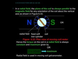 1 2 3 4 5 6 7 8 9 10 11 12 13 14 15 16 17 18 19 20 21 22 23 24


   In a radial field, the plane of the coil is always parallel to the
                field
    magnetic field for any orientation of the coil about the vertical
    axis as shown in Figure 6.33.

                                                     θ = 0
                 N                          S          OR
                                                     φ = 90   




       radial field fixed soft     coil
                    iron cylinder
           Figure 6.33: Plan view of moving coil meter
     Hence the torque on the coil in a radial field is always
     constant and maximum given by
                  τ = NIAB sin 90 OR
                                          τ = NIAB cos 0
                   τ = NIAB             maximum
     Radial field is used in moving coil galvanometer.
                                                7
 
