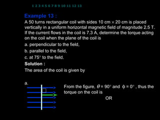 1 2 3 4 5 6 7 8 9 10 11 12 13 14 15 16 17 18 19 20 21 22 23 24


Example 13 :
A 50 turns rectangular coil with sides 10 cm × 20 cm is placed
vertically in a uniform horizontal magnetic field of magnitude 2.5 T.
If the current flows in the coil is 7.3 A, determine the torque acting
on the coil when the plane of the coil is
a. perpendicular to the field,
b. parallel to the field,
c. at 75° to the field.
Solution : N = 50 turns; B = 2.5 T; I = 7.3 A
The area of the coil is given by
                 A = (10 × 10 −2 )( 20 × 10 −2 ) = 2.0 × 10 −2 m 2
a.
                
                B  From the figure, θ = 90° and φ = 0° , thus the
             θ = 90 torque on the coil is
                  
                  A τ = NIAB cos θ OR τ = NIAB sin φ
                          = NIAB cos 90       
                                                     = NIAB sin 0
                        τ =0                        8
 