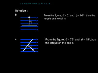 1 2 3 4 5 6 7 8 9 10 11 12 13 14 15 16 17 18 19 20 21 22 23 24


Solution :   N = 50 turns; B = 2.5 T; I = 7.3 A
               
b.             A      From the figure, θ = 0° and φ = 90° , thus the
                     B torque on the coil is
                φ = 90 τ = NIAB cos θ
                                            (
                             = ( 50 )( 7.3) 2.0 ×10     −2
                                                             )( 2.5) cos 0   

                           τ = 18.3 N m
                      
c.                    B     From the figure, θ = 75° and        φ = 15°,thus
                            the torque on the coil is
              θ = 75 
               φ = 15       τ = NIAB cos θ
                             = ( 50 )( 7.3) ( 2.0 ×10 −2 )( 2.5) cos 75
                 A
                            τ = 4.72 N m


                                                    9
 