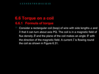 1 2 3 4 5 6 7 8 9 10 11 12 13 14 15 16 17 18 19 20 21 22 23 24




6.6 Torque on a coil
6.6.1 Formula of torque
   Consider a rectangular coil (loop) of wire with side lengths a and
    b that it can turn about axis PQ. The coil is in a magnetic field of
    flux density B and the plane of the coil makes an angle θ with
    the direction of the magnetic field. A current I is flowing round
    the coil as shown in Figure 6.31.




                                                   1
 