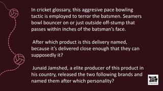 In cricket glossary, this aggresive pace bowling
tactic is employed to terror the batsmen. Seamers
bowl bouncer on or just outside off-stump that
passes within inches of the batsman’s face.
After which product is this delivery named,
because it’s delivered close enough that they can
supposedly it?
Junaid Jamshed, a elite producer of this product in
his country, released the two following brands and
named them after which personality?
 