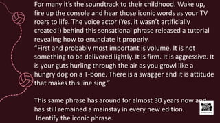 For many it’s the soundtrack to their childhood. Wake up,
fire up the console and hear those iconic words as your TV
roars to life. The voice actor (Yes, it wasn’t artificially
created!) behind this sensational phrase released a tutorial
revealing how to enunciate it properly.
“First and probably most important is volume. It is not
something to be delivered lightly. It is firm. It is aggressive. It
is your guts hurling through the air as you growl like a
hungry dog on a T-bone. There is a swagger and it is attitude
that makes this line sing.”
This same phrase has around for almost 30 years now and
has still remained a mainstay in every new edition.
Identify the iconic phrase.
 