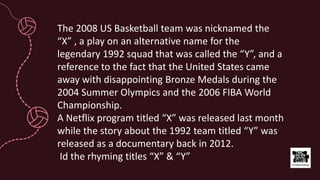 The 2008 US Basketball team was nicknamed the
“X” , a play on an alternative name for the
legendary 1992 squad that was called the “Y”, and a
reference to the fact that the United States came
away with disappointing Bronze Medals during the
2004 Summer Olympics and the 2006 FIBA World
Championship.
A Netflix program titled “X” was released last month
while the story about the 1992 team titled “Y” was
released as a documentary back in 2012.
Id the rhyming titles “X” & “Y”
 