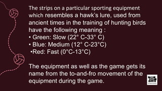 The strips on a particular sporting equipment
which resembles a hawk’s lure, used from
ancient times in the training of hunting birds
have the following meaning :
• Green: Slow (22° C-33° C)
• Blue: Medium (12° C-23°C)
•Red: Fast (0°C-13°C)
The equipment as well as the game gets its
name from the to-and-fro movement of the
equipment during the game.
 