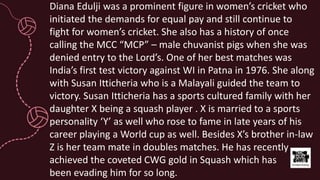 Diana Edulji was a prominent figure in women’s cricket who
initiated the demands for equal pay and still continue to
fight for women’s cricket. She also has a history of once
calling the MCC “MCP” – male chuvanist pigs when she was
denied entry to the Lord’s. One of her best matches was
India’s first test victory against WI in Patna in 1976. She along
with Susan Itticheria who is a Malayali guided the team to
victory. Susan Itticheria has a sports cultured family with her
daughter X being a squash player . X is married to a sports
personality ‘Y’ as well who rose to fame in late years of his
career playing a World cup as well. Besides X’s brother in-law
Z is her team mate in doubles matches. He has recently
achieved the coveted CWG gold in Squash which has
been evading him for so long.
 