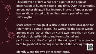 This rare type of bird X has been a part of the popular
imagination of humans since a long time. Over the centuries,
among other things, it has featured in a very famous poem,
has an idiom related to it and has been a part of various
sailor myths.
More recently though, it is also used as a term in a sport for
referring to a certain score. The words for the scores which
are one more (worse) than an X and two more than an X are
also bird-related/bird-inspired terms. An Indian’s
performance at the Olympics in the said sport made people
here to go about searching more about the scoring systems.
Identify X and the two other score terms.
 