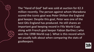 The “Hand of God” ball was sold at auction for €2.3
million recently. The person against whom Maradona
scored the iconic goal was Peter Shilton the England
goal keeper. Despite this goal, Peter was one of the
best GKs England has produced. He still shares an
important goal keeping record in Fifa World Cups
along with French goal keeper Fabian Barthez ( who
won the 1998 World cup ). What is this record which
we usually talk about when comparing the stats of
goalkeepers
 