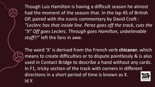Though Luis Hamilton is having a difficult season he almost
had the moment of the season that. In the lap 45 of British
GP, paired with the iconic commentary by David Croft :
“Leclerc has that inside line. Perez goes off the track, cuts the
“X” Off goes Leclerc. Through goes Hamilton, unbelievable
stuff!!” left the fans in awe.
The word ‘X’ is derived from the French verb chicaner, which
means to create difficulties or to dispute pointlessly & is also
used in Contact Bridge to describe a hand without any cards.
In F1, tricky section of the track with corners in different
directions in a short period of time is known as X.
Id X
 