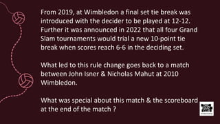 From 2019, at Wimbledon a final set tie break was
introduced with the decider to be played at 12-12.
Further it was announced in 2022 that all four Grand
Slam tournaments would trial a new 10-point tie
break when scores reach 6-6 in the deciding set.
What led to this rule change goes back to a match
between John Isner & Nicholas Mahut at 2010
Wimbledon.
What was special about this match & the scoreboard
at the end of the match ?
 